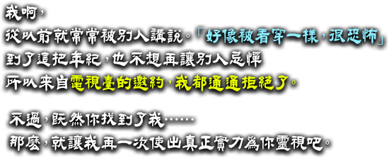 我啊，從以前就常常被別人講說「好像被看穿く一樣，很恐怖」。到了這把年紀，也不想再讓別人忌憚。所以來自電視臺的邀約，我都通通拒絕了。不過，既然你找到了我……那麼，就讓我再一次使出真正實力為你靈視吧。