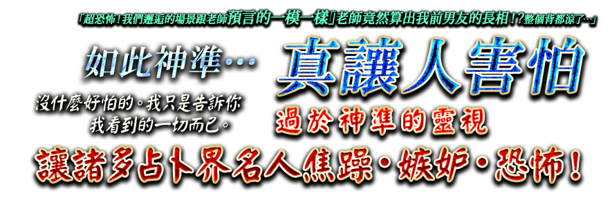 「超恐怖！　我們邂逅的場景跟老師預言的一模一樣」「老師竟然算出我前男友的長相！？整個背都涼了…」如此神準…真讓人害怕。沒什麼好怕的。我只是告訴你我看到的一切而已。過於神準的靈視讓諸多占卜界名人焦躁・嫉妒・恐怖！